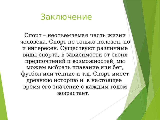 Заключение Спорт – неотъемлемая часть жизни человека. Спорт не только полезен, но и интересен. Существуют различные виды спорта, в зависимости от своих предпочтений и возможностей, мы можем выбрать плавание или бег, футбол или теннис и т.д. Спорт имеет древнюю историю и в настоящее время его значение с каждым годом возрастает. 