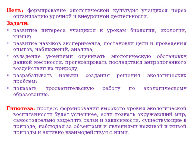 Цель: формирование экологической культуры учащихся через организацию урочной и внеурочной деятельности. Задачи: развитие интереса учащихся к урокам биологии, экологии, химии; развитие навыков эксперимента, постановки цели и проведения опытов, наблюдений, анализа; овладение умениями оценивать экологическую обстановку данной местности, прогнозировать последствия антропогенного воздействия на природу; разрабатывать навыки создания решения экологических проблем; показать просветительскую работу по экологическому образованию.  Гипотеза: процесс формирования высокого уровня экологической воспитанности будет успешнее, если познать окружающий мир, самостоятельно выделять связи и зависимости, существующие в природе, наблюдая за объектами и явлениями неживой и живой природы и активно взаимодействуя с ними.  