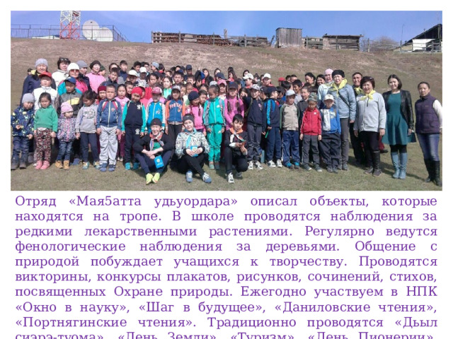 Отряд «Мая5атта удьуордара» описал объекты, которые находятся на тропе. В школе проводятся наблюдения за редкими лекарственными растениями. Регулярно ведутся фенологические наблюдения за деревьями. Общение с природой побуждает учащихся к творчеству. Проводятся викторины, конкурсы плакатов, рисунков, сочинений, стихов, посвященных Охране природы. Ежегодно участвуем в НПК «Окно в науку», «Шаг в будущее», «Даниловские чтения», «Портнягинские чтения». Традиционно проводятся «Дьыл сиэрэ-туома», «День Земли». «Туризм». «День Пионерии». «День Птиц». Субботники. Акции «Отон», «Посади дерево», «Чистый лес-алас» 
