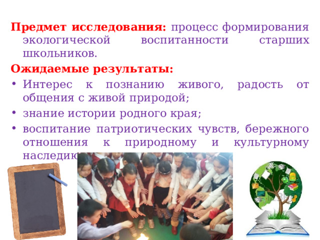  Предмет исследования: процесс формирования экологической воспитанности старших школьников. Ожидаемые результаты: Интерес к познанию живого, радость от общения с живой природой; знание истории родного края; воспитание патриотических чувств, бережного отношения к природному и культурному наследию родного края; 