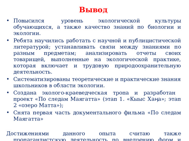 Вывод Повысился  уровень экологической культуры обучающихся, а также качество знаний по биологии и экологии. Ребята научились работать с научной и публицистической литературой; устанавливать связи между знаниями по разным предметам; анализировать отчеты своих товарищей, выполненные на экологической практике, которая включает и трудовую природоохранительную деятельность. Систематизированы теоретические и практические знания школьников в области экологии. Создана эколого-краеведческая тропа и разработан проект «По следам Маягатта» (этап 1. «Кыыс Хаӊа»; этап 2 «озеро Матта»); Снята первая часть документального фильма «По следам Маягатта» Достижениями данного опыта считаю также пропагандистскую деятельность по внедрению форм и методов работы, направленных на формирование экологической культуры учащихся. 