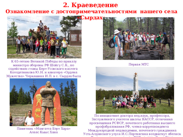 2. Краеведение Ознакомление с достопримечательностями нашего села «Сырдах»   К 65-летию Великой Победы по приказу министра обороны РФ Шойгу С.К., по содействию главы Берт-Усовского наслега Колодезникова Ю.Н. и кавалера «Ордена Мужества» Черкашина И.П. в с. Сырдах была привезена пушка ЗИС-2 Первая МТС По инициативе доктора пед.наук, профессора, Заслуженного учителя школы ЯАССР, отличника просвещения РСФСР, почетного работника высшего профобразования РФ, члена-корреспондента Международной педакадемии, почетного гражданина Усть-Алданского улуса И.С.Портнягина воздвигнут обелиск «В памяти павшим воинам ВОВ» алаас «Кыыс Хаӊа» Памятник «Маягатта Бэрт Хара» Алаас Кыыс Хана 