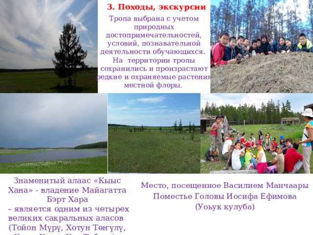 3. Походы, экскурсии Тропа выбрана с учетом природных достопримечательностей, условий, познавательной деятельности обучающихся. На территории тропы сохранились и произрастают редкие и охраняемые растения местной флоры . Знаменитый алаас «Кыыс Хана» - владение Майагатта Бэрт Хара – является одним из четырех великих сакральных аласов (Тойон Мүрү, Хотун Төҥүлү, Кыыс Хаҥа, Уол Табаҕа). Место, посещенное Василием Манчаары Поместье Головы Иосифа Ефимова (Уоьук кулуба) 