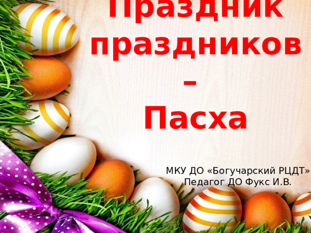 Праздник праздников –  Пасха   МКУ ДО «Богучарский РЦДТ»  Педагог ДО Фукс И.В.  