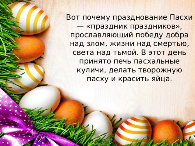 Вот почему празднование Пасхи — «праздник праздников», прославляющий победу добра над злом, жизни над смертью, света над тьмой. В этот день принято печь пасхальные куличи, делать творожную пасху и красить яйца.   