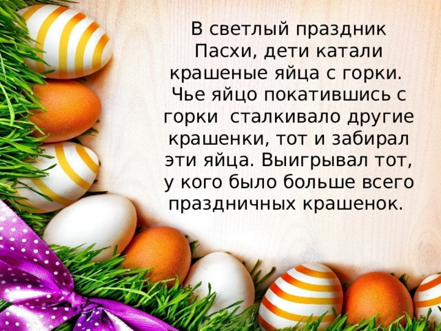 В светлый праздник Пасхи, дети катали крашеные яйца с горки. Чье яйцо покатившись с горки сталкивало другие крашенки, тот и забирал эти яйца. Выигрывал тот, у кого было больше всего праздничных крашенок.    