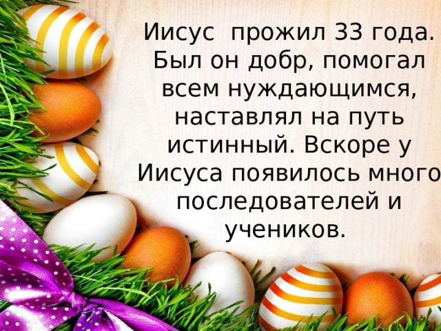 Иисус прожил 33 года. Был он добр, помогал всем нуждающимся, наставлял на путь истинный. Вскоре у Иисуса появилось много последователей и учеников. 