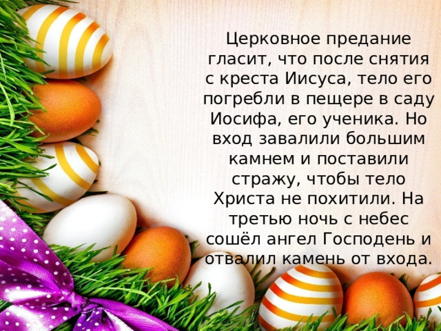Церковное предание гласит, что после снятия с креста Иисуса, тело его погребли в пещере в саду Иосифа, его ученика. Но вход завалили большим камнем и поставили стражу, чтобы тело Христа не похитили. На третью ночь с небес сошёл ангел Господень и отвалил камень от входа.   