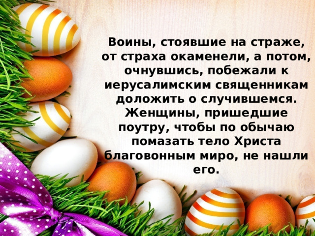 Воины, стоявшие на страже, от страха окаменели, а потом, очнувшись, побежали к иерусалимским священникам доложить о случившемся. Женщины, пришедшие поутру, чтобы по обычаю помазать тело Христа благовонным миро, не нашли его.   