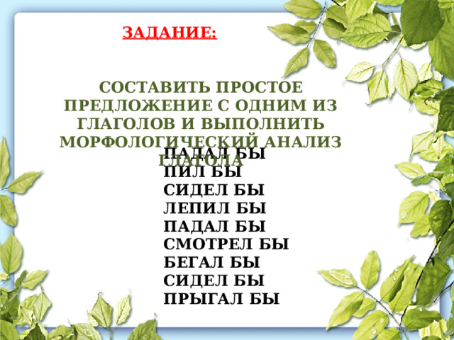 ЗАДАНИЕ: СОСТАВИТЬ ПРОСТОЕ ПРЕДЛОЖЕНИЕ С ОДНИМ ИЗ ГЛАГОЛОВ И ВЫПОЛНИТЬ МОРФОЛОГИЧЕСКИЙ АНАЛИЗ ГЛАГОЛА ПАДАЛ БЫ ПИЛ БЫ СИДЕЛ БЫ ЛЕПИЛ БЫ ПАДАЛ БЫ СМОТРЕЛ БЫ БЕГАЛ БЫ СИДЕЛ БЫ ПРЫГАЛ БЫ 