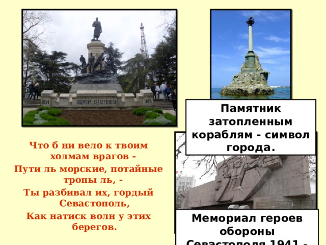 Памятник затопленным кораблям - символ города. Что б ни вело к твоим холмам врагов - Пути ль морские, потайные тропы ль, - Ты разбивал их, гордый Севастополь, Как натиск волн у этих берегов. Мемориал героев обороны Севастополя 1941 - 1942 гг. 