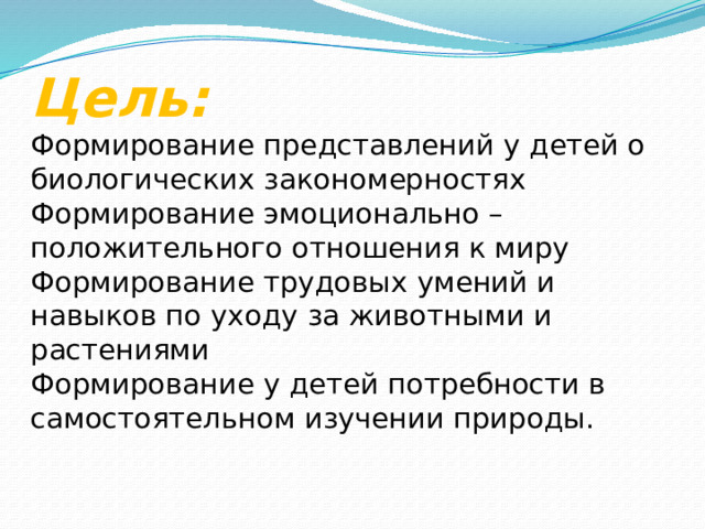 Цель:  Формирование представлений у детей о биологических закономерностях  Формирование эмоционально – положительного отношения к миру  Формирование трудовых умений и навыков по уходу за животными и  растениями  Формирование у детей потребности в самостоятельном изучении природы.   
