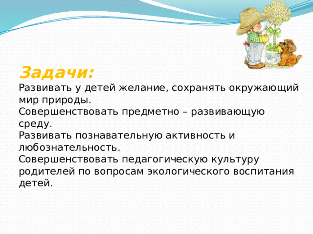    Задачи:  Развивать у детей желание, сохранять окружающий мир природы.  Совершенствовать предметно – развивающую среду.  Развивать познавательную активность и любознательность.  Совершенствовать педагогическую культуру родителей по вопросам экологического воспитания детей.   