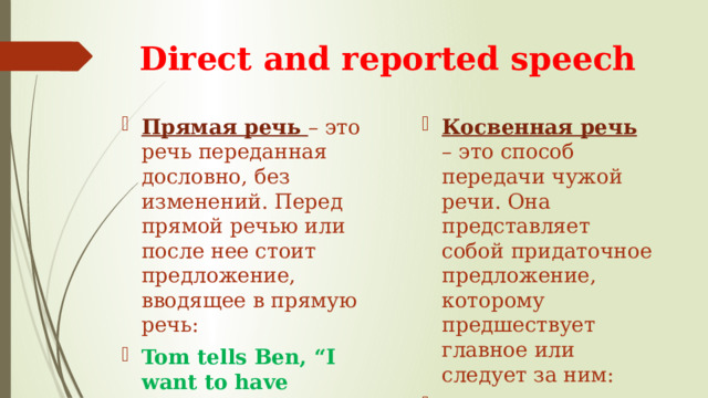 Direct and reported speech Прямая речь – это речь переданная дословно, без изменений. Перед прямой речью или после нее стоит предложение, вводящее в прямую речь: Tom tells Ben, “I want to have lunch” Косвенная речь  – это способ передачи чужой речи. Она представляет собой придаточное предложение, которому предшествует главное или следует за ним: Tom tells Ben that he wants to have lunch. 