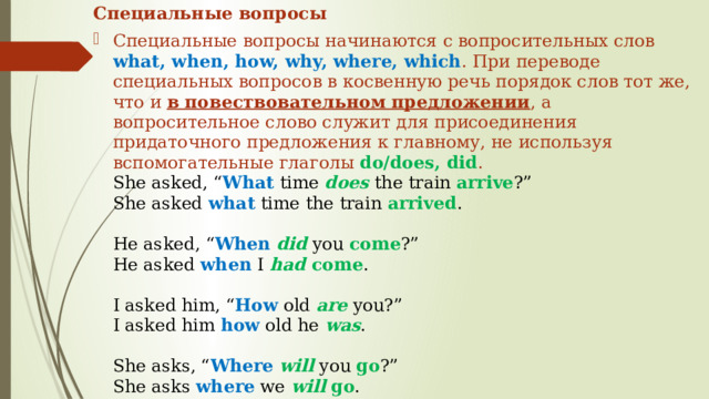 Специальные вопросы Специальные вопросы начинаются с вопросительных слов what, when, how, why, where, which . При переводе специальных вопросов в косвенную речь порядок слов тот же, что и в повествовательном предложении , а вопросительное слово служит для присоединения придаточного предложения к главному, не используя вспомогательные глаголы do/does, did .  She asked, “ What time does the train arrive ?”  She asked what time the train arrived .   He asked, “ When  did you come ?”  He asked when I had come .   I asked him, “ How old are you?”  I asked him how old he was .   She asks, “ Where  will you go ?”  She asks where we will  go . 