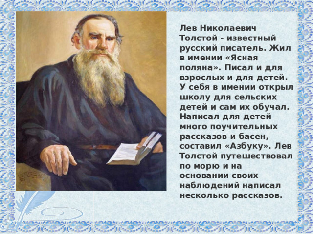 Лев Николаевич Толстой - известный русский писатель. Жил в имении «Ясная поляна». Писал и для взрослых и для детей. У себя в имении открыл школу для сельских детей и сам их обучал. Написал для детей много поучительных рассказов и басен, составил «Азбуку». Лев Толстой путешествовал по морю и на основании своих наблюдений написал несколько рассказов. 