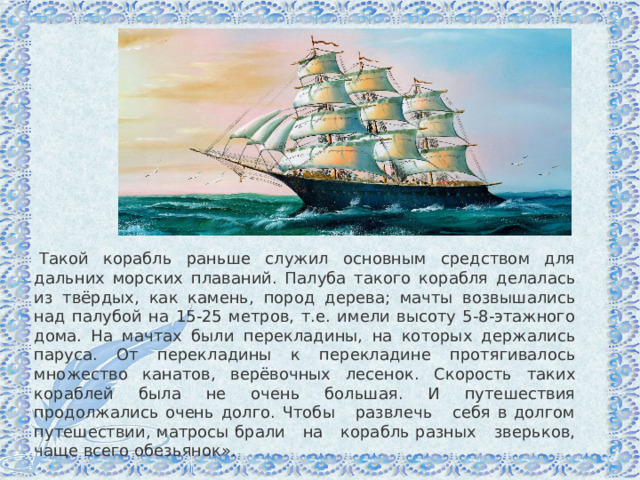   Такой корабль раньше служил основным средством для дальних морских плаваний. Палуба такого корабля делалась из твёрдых, как камень, пород дерева; мачты возвышались над палубой на 15-25 метров, т.е. имели высоту 5-8-этажного дома. На мачтах были перекладины, на которых держались паруса. От перекладины к перекладине протягивалось множество канатов, верёвочных лесенок. Скорость таких кораблей была не очень большая. И путешествия продолжались очень долго. Чтобы развлечь себя в долгом путешествии, матросы брали на корабль разных зверьков, чаще всего обезьянок». 