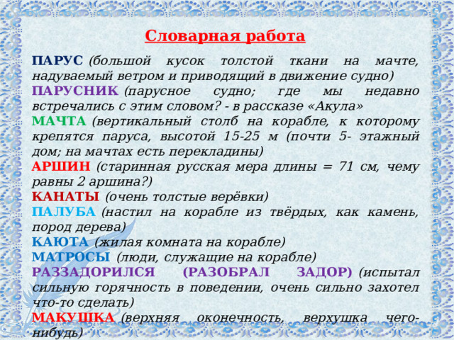 Словарная работа ПАРУС   (большой кусок толстой ткани на мачте, надуваемый ветром и приводящий в движение судно) ПАРУСНИК   (парусное судно; где мы недавно встречались с этим словом? - в рассказе «Акула» МАЧТА   (вертикальный столб на корабле, к которому крепятся паруса, высотой 15-25 м (почти 5- этажный дом; на мачтах есть перекладины) АРШИН   (старинная русская мера длины = 71 см, чему равны 2 аршина?) КАНАТЫ   (очень толстые верёвки) ПАЛУБА   (настил на корабле из твёрдых, как камень, пород дерева) КАЮТА   (жилая комната на корабле) МАТРОСЫ   (люди, служащие на корабле) РАЗЗАДОРИЛСЯ (РАЗОБРАЛ ЗАДОР)   (испытал сильную горячность в поведении, очень сильно захотел что-то сделать) МАКУШКА   (верхняя оконечность, верхушка чего-нибудь) КОРЧИТЬСЯ   (извиваться в судорогах) 