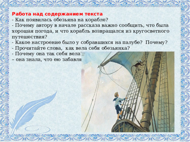 Работа над содержанием текста  - Как появилась обезьяна на корабле?  - Почему автору в начале рассказа важно сообщить, что была хорошая погода, и что корабль возвращался из кругосветного путешествия?  - Какое настроение было у собравшихся на палубе?  Почему?  - Прочитайте слова,  как вела себя обезьянка?  - Почему она так себя вела? Найдите, зачитайте (и видно было – она знала, что ею забавляются).  
