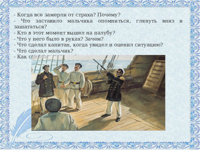 - Когда все замерли от страха? Почему? - Что заставило мальчика опомниться, глянуть вниз и зашататься? - Кто в этот момент вышел на палубу? - Что у него было в руках? Зачем? - Что сделал капитан, когда увидел и оценил ситуацию? - Что сделал мальчик? - Как спасли мальчика? 
