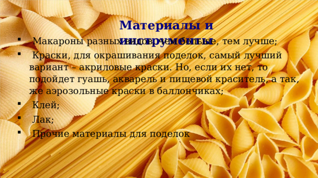 Материалы и инструменты   Макароны разных видов, чем больше, тем лучше;  Краски, для окрашивания поделок, самый лучший вариант – акриловые краски. Но, если их нет, то подойдет гуашь, акварель и пищевой краситель, а так, же аэрозольные краски в баллончиках;  Клей;  Лак;  Прочие материалы для поделок 