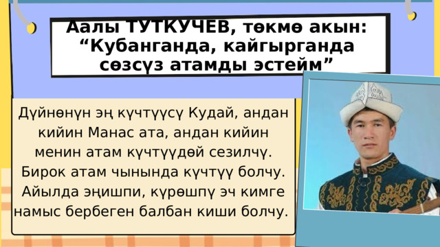 Аалы ТУТКУЧЕВ, төкмө акын: “Кубанганда, кайгырганда сөзсүз атамды эстейм” Дүйнөнүн эң күчтүүсү Кудай, андан кийин Манас ата, андан кийин менин атам күчтүүдөй сезилчү. Бирок атам чынында күчтүү болчу. Айылда эңишпи, күрөшпү эч кимге намыс бербеген балбан киши болчу. 