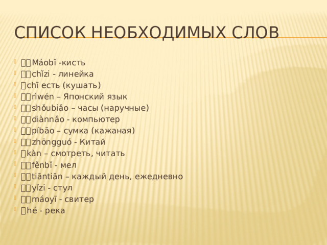 Список необходимых слов 毛笔 Máobǐ -кисть 尺子 chǐzi - линейка 吃 chī есть (кушать) 日文 rìwén – Японский язык 手表 shǒubiǎo – часы (наручные) 电脑 diànnǎo - компьютер 皮包 píbāo – сумка (кажаная) 中国 zhōngguó - Китай 看 kàn – смотреть, читать 粉笔 fěnbǐ - мел 天天 tiāntiān – каждый день, ежедневно 椅子 yǐzi - стул 毛衣 máoyī - свитер 河 hé - река 