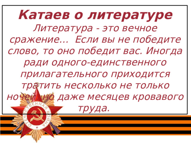 Катаев о литературе Литература - это вечное сражение… Если вы не победите слово, то оно победит вас. Иногда ради одного-единственного прилагательного приходится тратить несколько не только ночей, но даже месяцев кровавого труда. 