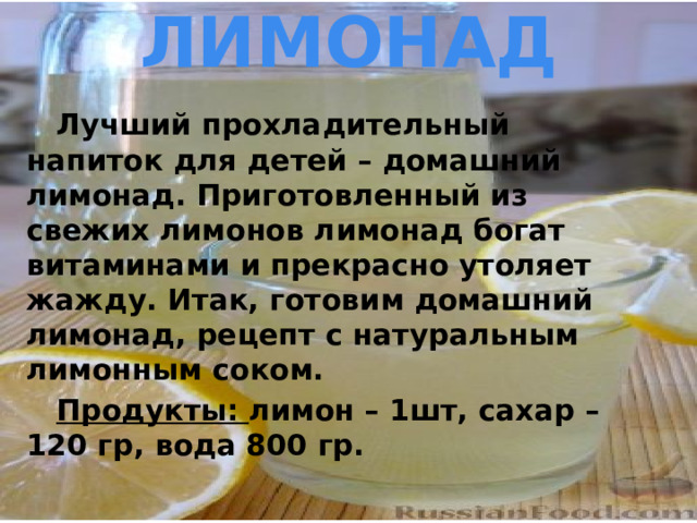 ЛИМОНАД  Лучший прохладительный напиток для детей – домашний лимонад. Приготовленный из свежих лимонов лимонад богат витаминами и прекрасно утоляет жажду. Итак, готовим домашний лимонад, рецепт с натуральным лимонным соком.  Продукты: лимон – 1шт, сахар – 120 гр, вода 800 гр. 