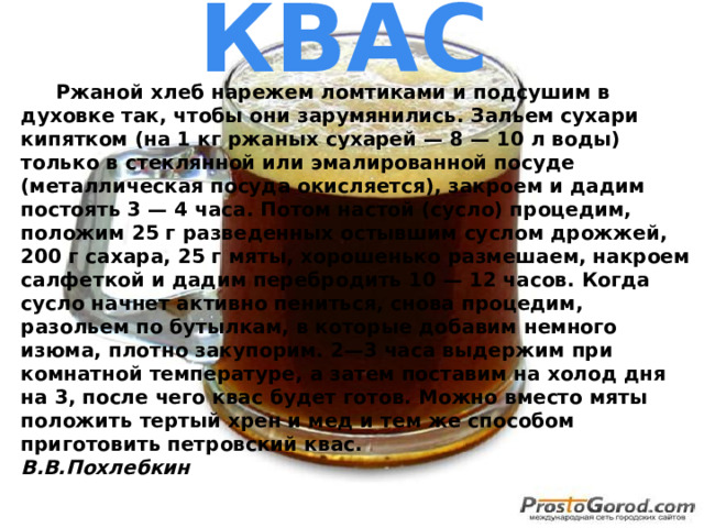 КВАС  Ржаной хлеб нарежем ломтиками и подсушим в духовке так, чтобы они зарумянились. Зальем сухари кипятком (на 1 кг ржаных сухарей — 8 — 10 л воды) только в стеклянной или эмалированной посуде (металлическая посуда окисляется), закроем и дадим постоять 3 — 4 часа. Потом настой (сусло) процедим, положим 25 г разведенных остывшим суслом дрожжей, 200 г сахара, 25 г мяты, хорошенько размешаем, накроем салфеткой и дадим перебродить 10 — 12 часов. Когда сусло начнет активно пениться, снова процедим, разольем по бутылкам, в которые добавим немного изюма, плотно закупорим. 2—3 часа выдержим при комнатной температуре, а затем поставим на холод дня на 3, после чего квас будет готов. Можно вместо мяты положить тертый хрен и мед и тем же способом приготовить петровский квас.  В.В.Похлебкин  
