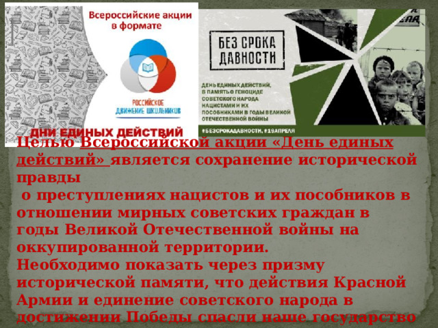 Целью Всероссийской акции «День единых действий» является сохранение исторической правды  о преступлениях нацистов и их пособников в отношении мирных советских граждан в годы Великой Отечественной войны на оккупированной территории. Необходимо показать через призму исторической памяти, что действия Красной Армии и единение советского народа в достижении Победы спасли наше государство и его граждан от полного уничтожения. 