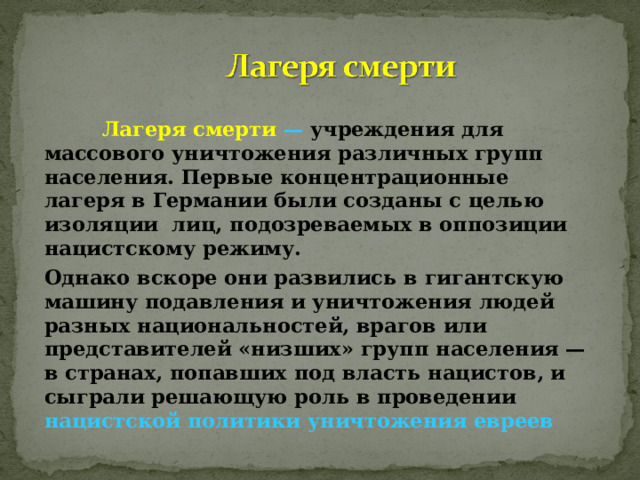   Лагеря смерти — учреждения для массового уничтожения различных групп населения. Первые концентрационные лагеря в Германии были созданы с целью изоляции лиц, подозреваемых в оппозиции нацистскому режиму. Однако вскоре они развились в гигантскую машину подавления и уничтожения людей разных национальностей, врагов или представителей «низших» групп населения — в странах, попавших под власть нацистов, и сыграли решающую роль в проведении нацистской политики уничтожения евреев 