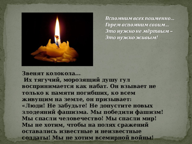 Звенят колокола...  Их тягучий, морозящий душу гул воспринимается как набат. Он взывает не только к памяти погибших, ко всем живущим на земле, он призывает: «Люди! Не забудьте! Не допустите новых злодеяний фашизма. Мы победили фашизм! Мы спасли человечество! Мы спасли мир! Мы не хотим, чтобы на полях сражений оставались известные и неизвестные солдаты! Мы не хотим всемирной войны! 