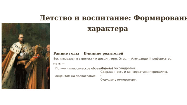 Детство и воспитание: Формирование характера Ранние годы Влияние родителей Воспитывался в строгости и дисциплине. Отец — Александр II, реформатор, мать — Мария Александровна. Получил классическое образование с Сдержанность и консерватизм передались акцентом на православие. ^ будущему императору. 