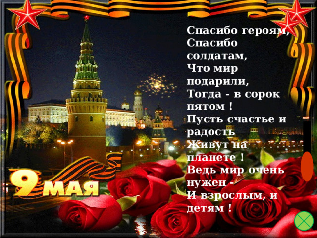 Спасибо героям,    Спасибо солдатам,  Что мир подарили,   Тогда - в сорок пятом !  Пусть счастье и радость  Живут на планете !  Ведь мир очень нужен -  И взрослым, и детям ! 