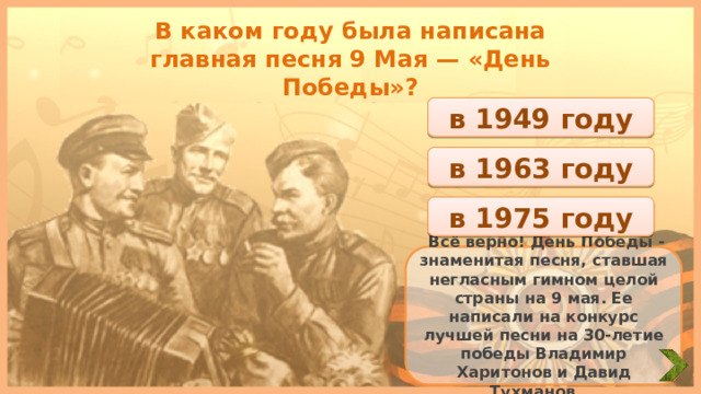 В каком году была написана главная песня 9 Мая — «День Победы»? в 1949 году в 1963 году в 1975 году  Всё верно! День Победы - знаменитая песня, ставшая негласным гимном целой страны на 9 мая. Ее написали на конкурс лучшей песни на 30-летие победы Владимир Харитонов и Давид Тухманов. 
