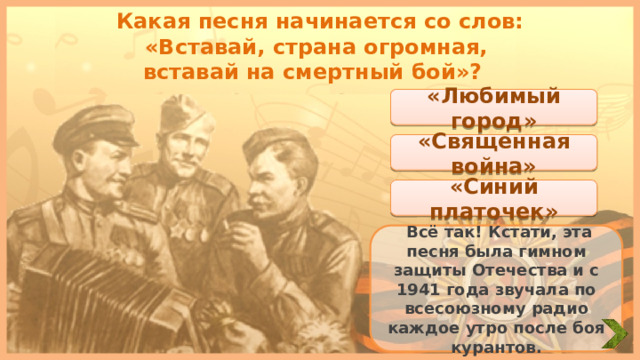Какая песня начинается со слов: «Вставай, страна огромная, вставай на смертный бой»? «Любимый город» «Священная война» «Синий платочек»  Всё так! Кстати, эта песня была гимном защиты Отечества и с 1941 года звучала по всесоюзному радио каждое утро после боя курантов. 