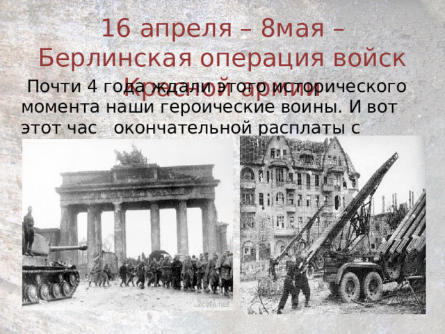 16 апреля – 8мая – Берлинская операция войск Красной армии  Почти 4 года ждали этого исторического момента наши героические воины. И вот этот час окончательной расплаты с фашизмом наступил. 