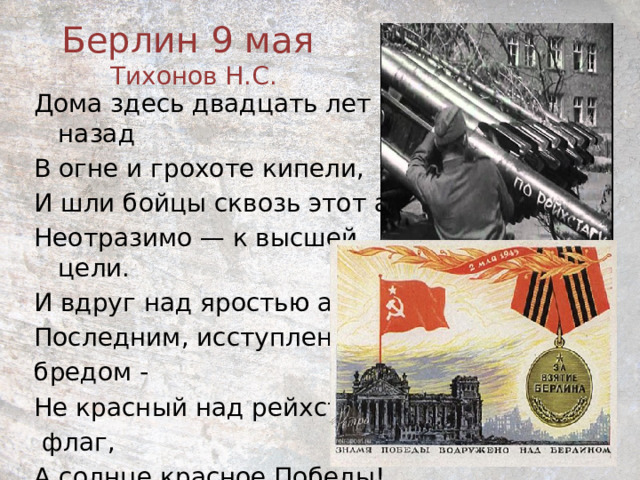 Берлин 9 мая  Тихонов Н.С.    Дома здесь двадцать лет назад В огне и грохоте кипели, И шли бойцы сквозь этот ад Неотразимо — к высшей цели. И вдруг над яростью атак, Последним, исступленным бредом - Не красный над рейхстагом  флаг, А солнце красное Победы! 