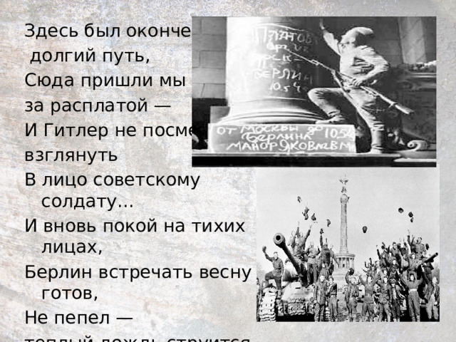 Здесь был окончен  долгий путь, Сюда пришли мы за расплатой — И Гитлер не посмел взглянуть В лицо советскому солдату... И вновь покой на тихих лицах, Берлин встречать весну готов, Не пепел — теплый дождь струится На цвет сияющих садов. 