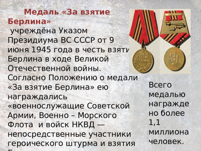  Медаль «За взятие Берлина»   учреждёна Указом Президиума ВС СССР от 9 июня 1945 года в честь взятия Берлина в ходе Великой Отечественной войны.  Согласно Положению о медали «За взятие Берлина» ею награждались «военнослужащие Советской Армии, Военно – Морского Флота  и войск НКВД — непосредственные участники героического штурма и взятия Берлина, а также организаторы и руководители боевых операций при взятии этого города». Всего медалью награждено более 1,1 миллиона человек. 