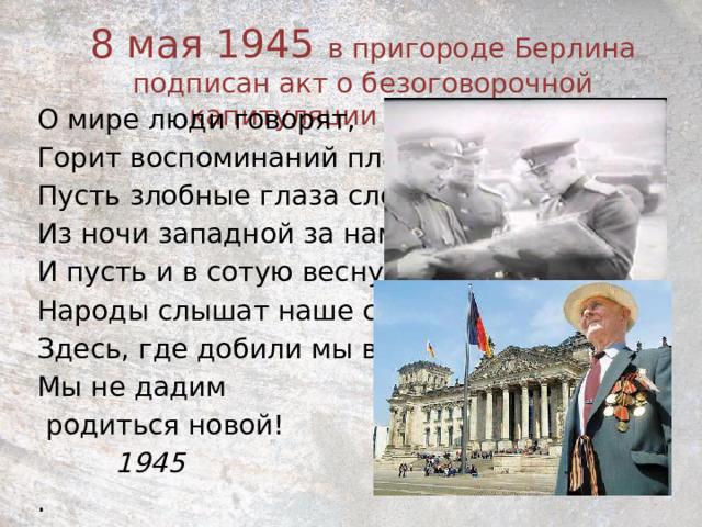 8 мая 1945 в пригороде Берлина подписан акт о безоговорочной капитуляции Германии.   О мире люди говорят, Горит воспоминаний пламя, Пусть злобные глаза следят Из ночи западной за нами. И пусть и в сотую весну Народы слышат наше слово: Здесь, где добили мы войну, Мы не дадим  родиться новой!  1945 . 