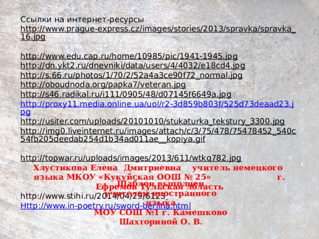 Ссылки на интернет-ресурсы http://www.prague-express.cz/images/stories/2013/spravka/spravka_16.jpg  http://www.edu.cap.ru/home/10985/pic/1941-1945.jpg  http://dn.ykt2.ru/dnevniki/data/users/4/4032/e18cd4.jpg  http://s.66.ru/photos/1/70/2/52a4a3ce90f72_normal.jpg  http://oboudnoda.org/papka7/veteran.jpg  http://s46.radikal.ru/i111/0905/48/d07145f6649a.jpg  http://proxy11.media.online.ua/uol/r2-3d859b803f/525d73deaad23.jpg http://usiter.com/uploads/20101010/stukaturka_tekstury_3300.jpg  http://img0.liveinternet.ru/images/attach/c/3/75/478/75478452_540c54fb205deedab254d1b34ad011ae__kopiya.gif  http://topwar.ru/uploads/images/2013/611/wtkq782.jpg  Хлустикова Елена Дмитриевна учитель немецкого языка МКОУ «Кукуйская ООШ № 25» г. Ефремов Тульская лбласть http://www.stihi.ru/2014/04/29/6123  H ttp :// www.in-poetry.ru / sword-berlina.html Шаблон выполнен учителем иностранного языка МОУ СОШ №1 г. Камешково Шахториной О. В. 