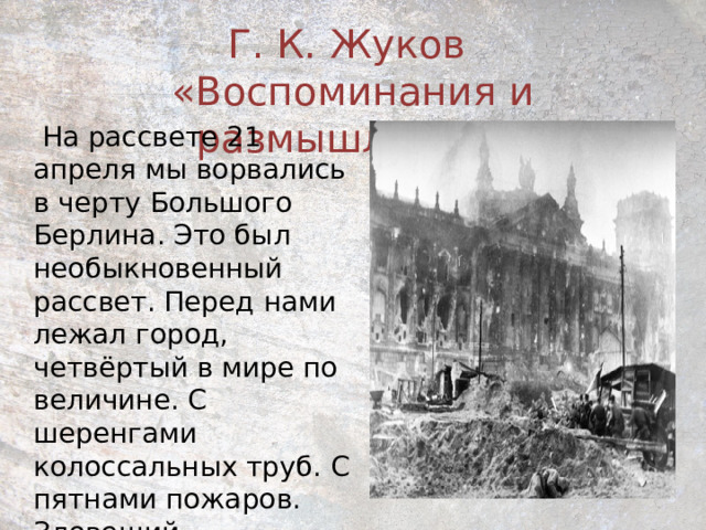 Г. К. Жуков  «Воспоминания и размышления»  На рассвете 21 апреля мы ворвались в черту Большого Берлина. Это был необыкновенный рассвет. Перед нами лежал город, четвёртый в мире по величине. С шеренгами колоссальных труб. С пятнами пожаров. Зловещий… Затаившийся… 