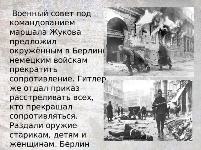  Военный совет под командованием маршала Жукова предложил окружённым в Берлине немецким войскам прекратить сопротивление. Гитлер же отдал приказ расстреливать всех, кто прекращал сопротивляться. Раздали оружие старикам, детям и женщинам. Берлин должен был стать неприступной крепостью.  Не вышло! 