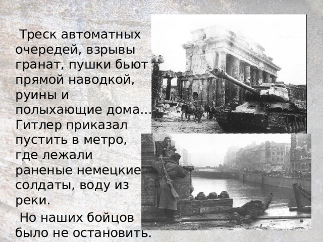  Треск автоматных очередей, взрывы гранат, пушки бьют прямой наводкой, руины и полыхающие дома… Гитлер приказал пустить в метро, где лежали раненые немецкие солдаты, воду из реки.  Но наших бойцов было не остановить. 