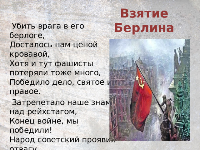 Взятие Берлина   М. Васьков    Убить врага в его берлоге,  Досталось нам ценой кровавой,  Хотя и тут фашисты потеряли тоже много,  Победило дело, святое и правое.  Затрепетало наше знамя над рейхстагом,  Конец войне, мы победили!  Народ советский проявил отвагу,  И мир Россия честно удивила.    