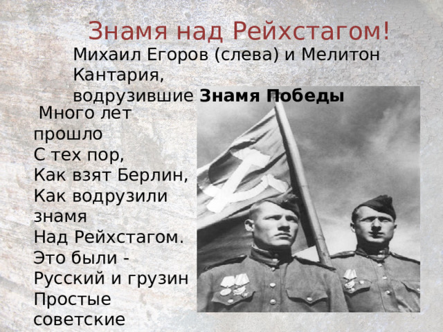 Знамя над Рейхстагом! Михаил Егоров (слева) и Мелитон Кантария, водрузившие  Знамя   Победы  Много лет прошло  С тех пор,  Как взят Берлин,  Как водрузили знамя  Над Рейхстагом.  Это были -  Русский и грузин  Простые  советские  солдаты. 