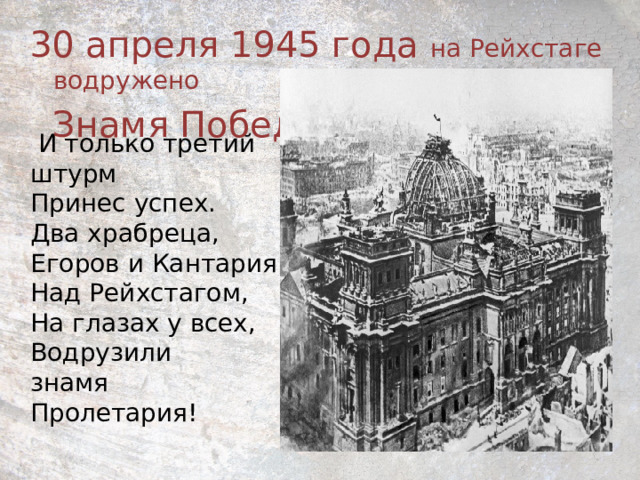 30 апреля 1945 года на Рейхстаге водружено  Знамя Победы    И только третий штурм  Принес успех.  Два храбреца,  Егоров и Кантария  Над Рейхстагом,  На глазах у всех,  Водрузили  знамя  Пролетария! 