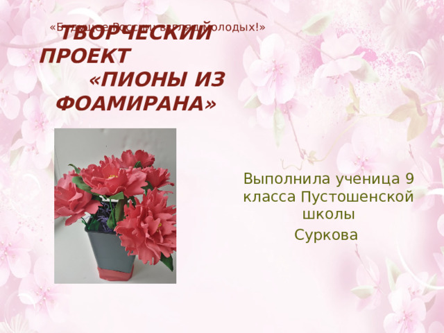 «Будущее России: взгляд молодых!» Творческий проект «Пионы из фоамирана» Выполнила ученица 9 класса Пустошенской школы Суркова 